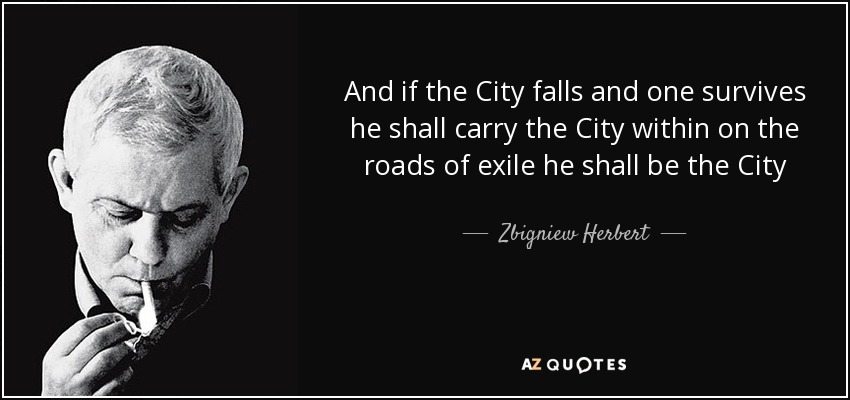 And if the City falls and one survives he shall carry the City within on the roads of exile he shall be the City - Zbigniew Herbert