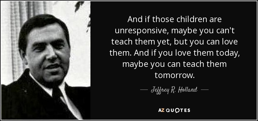 And if those children are unresponsive, maybe you can't teach them yet, but you can love them. And if you love them today, maybe you can teach them tomorrow. - Jeffrey R. Holland
