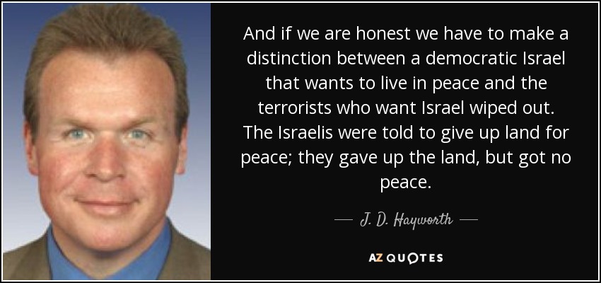 And if we are honest we have to make a distinction between a democratic Israel that wants to live in peace and the terrorists who want Israel wiped out. The Israelis were told to give up land for peace; they gave up the land, but got no peace. - J. D. Hayworth