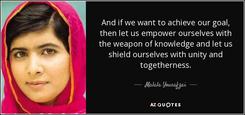 And if we want to achieve our goal, then let us empower ourselves with the weapon of knowledge and let us shield ourselves with unity and togetherness. - Malala Yousafzai