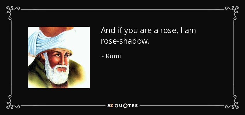 And if you are a rose, I am rose-shadow. - Rumi