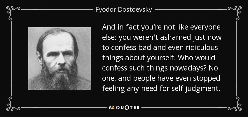 And in fact you're not like everyone else: you weren't ashamed just now to confess bad and even ridiculous things about yourself. Who would confess such things nowadays? No one, and people have even stopped feeling any need for self-judgment. - Fyodor Dostoevsky