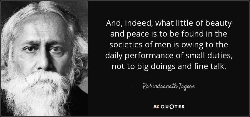 And, indeed, what little of beauty and peace is to be found in the societies of men is owing to the daily performance of small duties, not to big doings and fine talk. - Rabindranath Tagore