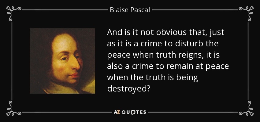 And is it not obvious that, just as it is a crime to disturb the peace when truth reigns, it is also a crime to remain at peace when the truth is being destroyed? - Blaise Pascal