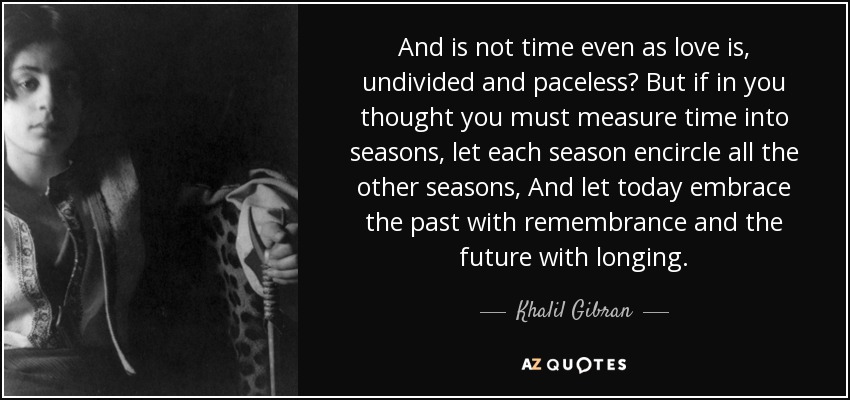 And is not time even as love is, undivided and paceless? But if in you thought you must measure time into seasons, let each season encircle all the other seasons, And let today embrace the past with remembrance and the future with longing. - Khalil Gibran