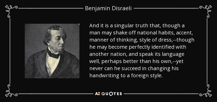 And it is a singular truth that, though a man may shake off national habits, accent, manner of thinking, style of dress,--though he may become perfectly identified with another nation, and speak its language well, perhaps better than his own,--yet never can he succeed in changing his handwriting to a foreign style. - Benjamin Disraeli