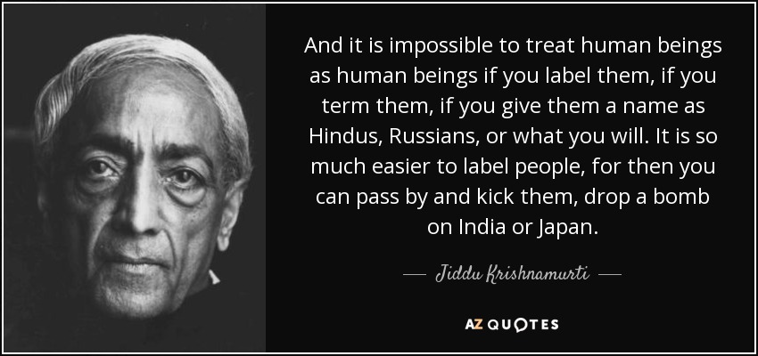 And it is impossible to treat human beings as human beings if you label them, if you term them, if you give them a name as Hindus, Russians, or what you will. It is so much easier to label people, for then you can pass by and kick them, drop a bomb on India or Japan. - Jiddu Krishnamurti