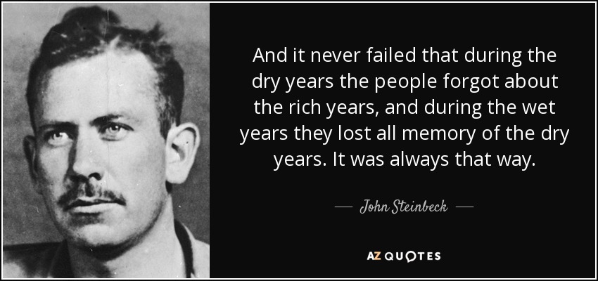 And it never failed that during the dry years the people forgot about the rich years, and during the wet years they lost all memory of the dry years. It was always that way. - John Steinbeck