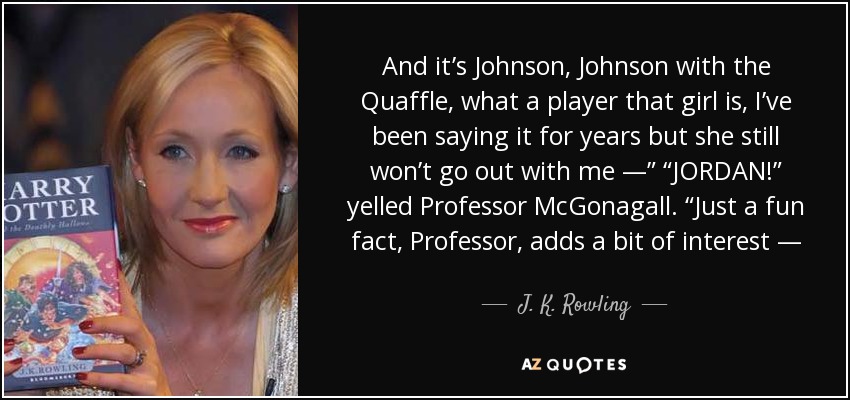 And it’s Johnson, Johnson with the Quaffle, what a player that girl is, I’ve been saying it for years but she still won’t go out with me —” “JORDAN!” yelled Professor McGonagall. “Just a fun fact, Professor, adds a bit of interest — - J. K. Rowling