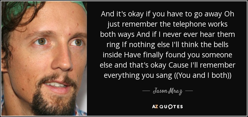 And it's okay if you have to go away Oh just remember the telephone works both ways And if I never ever hear them ring If nothing else I'll think the bells inside Have finally found you someone else and that's okay Cause I'll remember everything you sang ((You and I both)) - Jason Mraz