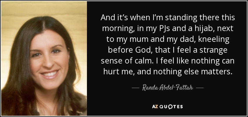 And it’s when I’m standing there this morning, in my PJs and a hijab, next to my mum and my dad, kneeling before God, that I feel a strange sense of calm. I feel like nothing can hurt me, and nothing else matters. - Randa Abdel-Fattah
