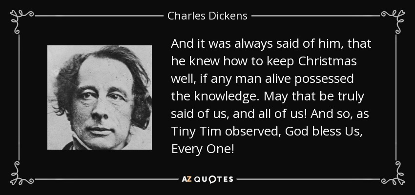 And it was always said of him, that he knew how to keep Christmas well, if any man alive possessed the knowledge. May that be truly said of us, and all of us! And so, as Tiny Tim observed, God bless Us, Every One! - Charles Dickens