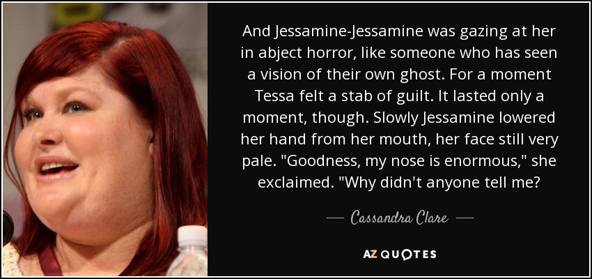 And Jessamine-Jessamine was gazing at her in abject horror, like someone who has seen a vision of their own ghost. For a moment Tessa felt a stab of guilt. It lasted only a moment, though. Slowly Jessamine lowered her hand from her mouth, her face still very pale. 