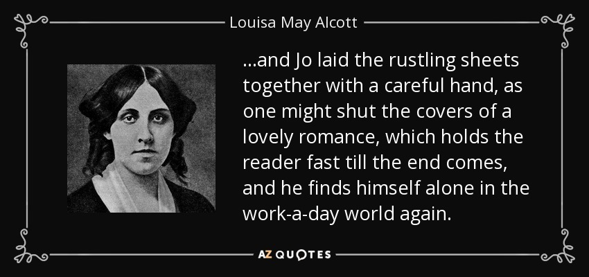...and Jo laid the rustling sheets together with a careful hand, as one might shut the covers of a lovely romance, which holds the reader fast till the end comes, and he finds himself alone in the work-a-day world again. - Louisa May Alcott