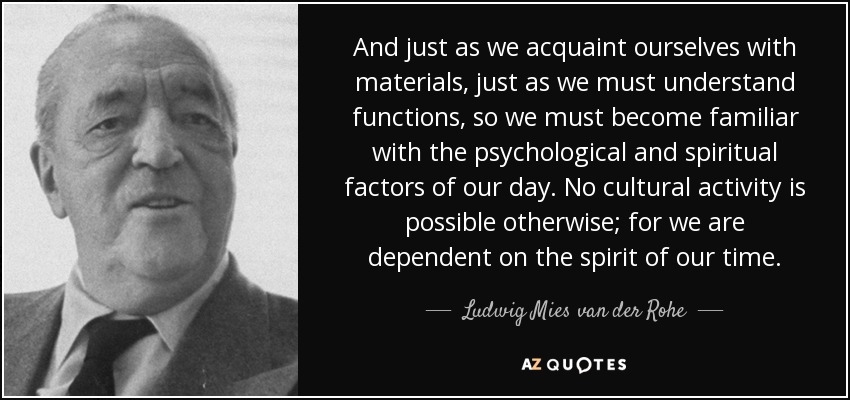 And just as we acquaint ourselves with materials, just as we must understand functions, so we must become familiar with the psychological and spiritual factors of our day. No cultural activity is possible otherwise; for we are dependent on the spirit of our time. - Ludwig Mies van der Rohe
