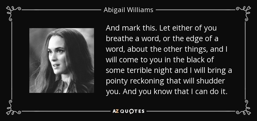 And mark this. Let either of you breathe a word, or the edge of a word, about the other things, and I will come to you in the black of some terrible night and I will bring a pointy reckoning that will shudder you. And you know that I can do it. - Abigail Williams