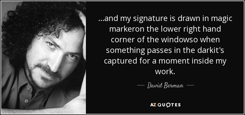 ...and my signature is drawn in magic markeron the lower right hand corner of the windowso when something passes in the darkit's captured for a moment inside my work. - David Berman