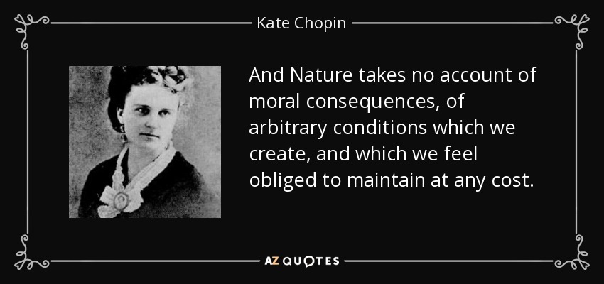 And Nature takes no account of moral consequences, of arbitrary conditions which we create, and which we feel obliged to maintain at any cost. - Kate Chopin