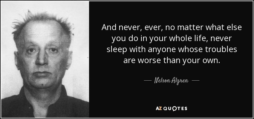And never, ever, no matter what else you do in your whole life, never sleep with anyone whose troubles are worse than your own. - Nelson Algren