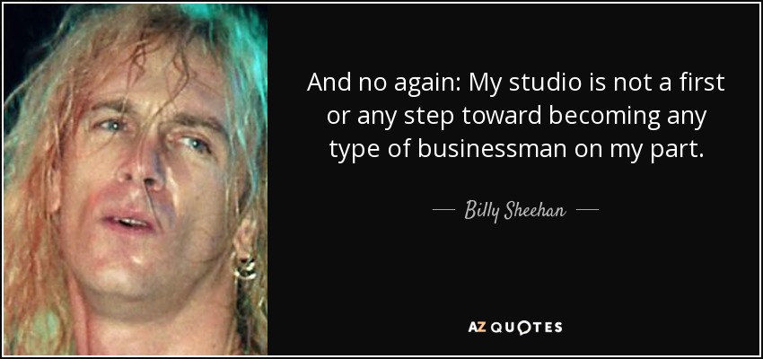 And no again: My studio is not a first or any step toward becoming any type of businessman on my part. - Billy Sheehan