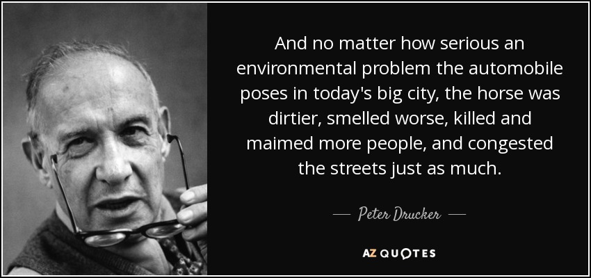 And no matter how serious an environmental problem the automobile poses in today's big city, the horse was dirtier, smelled worse, killed and maimed more people, and congested the streets just as much. - Peter Drucker
