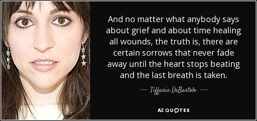 And no matter what anybody says about grief and about time healing all wounds, the truth is, there are certain sorrows that never fade away until the heart stops beating and the last breath is taken. - Tiffanie DeBartolo