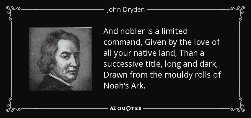 And nobler is a limited command, Given by the love of all your native land, Than a successive title, long and dark, Drawn from the mouldy rolls of Noah's Ark. - John Dryden