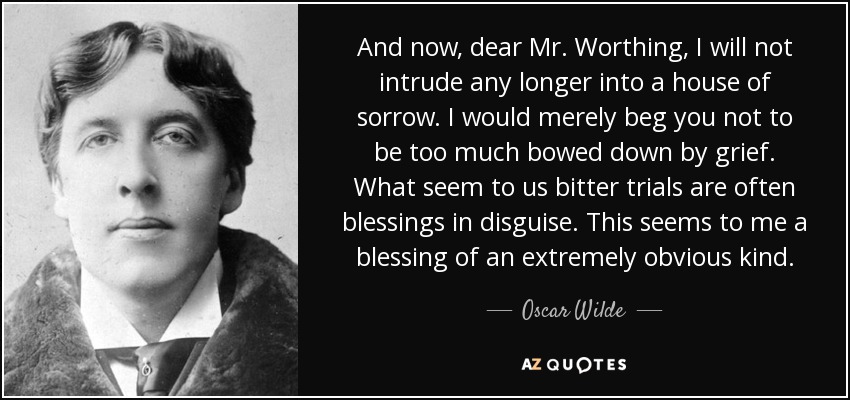 And now, dear Mr. Worthing, I will not intrude any longer into a house of sorrow. I would merely beg you not to be too much bowed down by grief. What seem to us bitter trials are often blessings in disguise. This seems to me a blessing of an extremely obvious kind. - Oscar Wilde