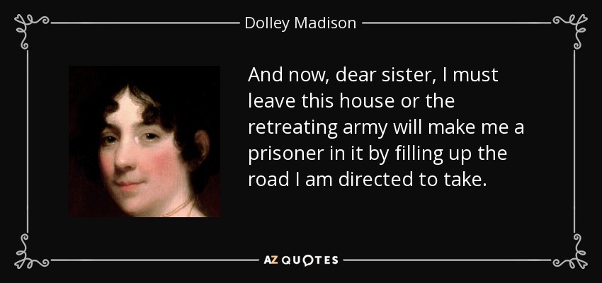 And now, dear sister, I must leave this house or the retreating army will make me a prisoner in it by filling up the road I am directed to take. - Dolley Madison