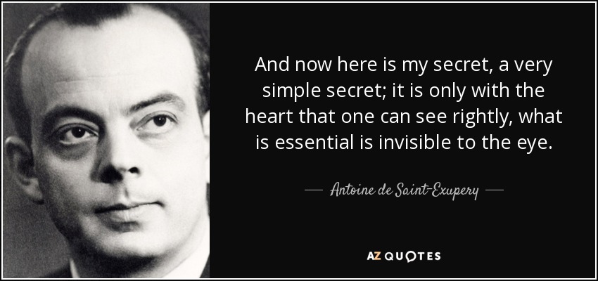 And now here is my secret, a very simple secret; it is only with the heart that one can see rightly, what is essential is invisible to the eye. - Antoine de Saint-Exupery