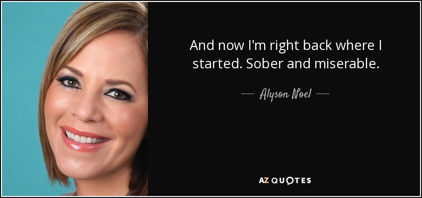 And now I'm right back where I started. Sober and miserable. - Alyson Noel