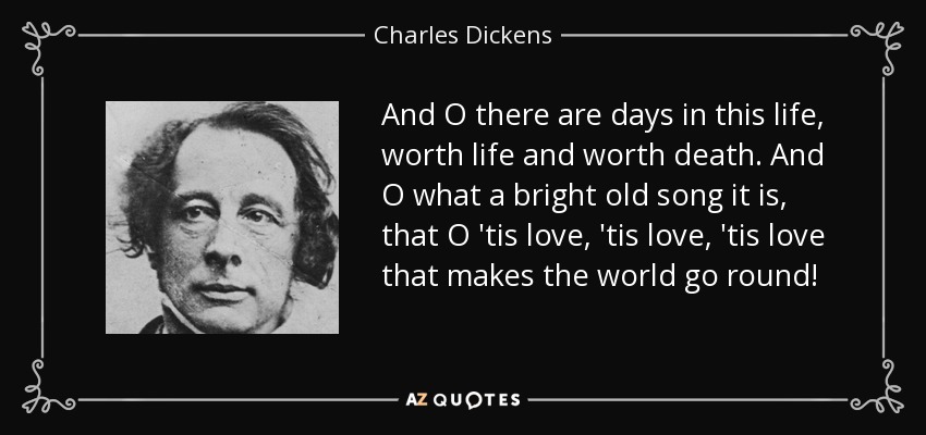 And O there are days in this life, worth life and worth death. And O what a bright old song it is, that O 'tis love, 'tis love, 'tis love that makes the world go round! - Charles Dickens