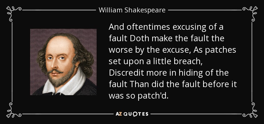 And oftentimes excusing of a fault Doth make the fault the worse by the excuse, As patches set upon a little breach, Discredit more in hiding of the fault Than did the fault before it was so patch'd. - William Shakespeare