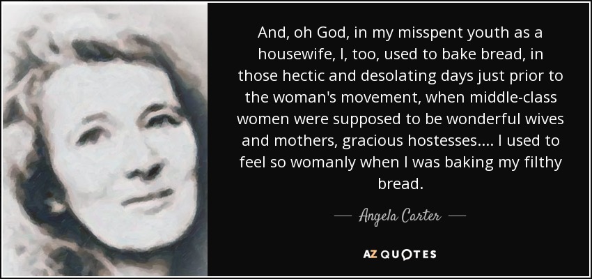 And, oh God, in my misspent youth as a housewife, I, too, used to bake bread, in those hectic and desolating days just prior to the woman's movement, when middle-class women were supposed to be wonderful wives and mothers, gracious hostesses.... I used to feel so womanly when I was baking my filthy bread. - Angela Carter