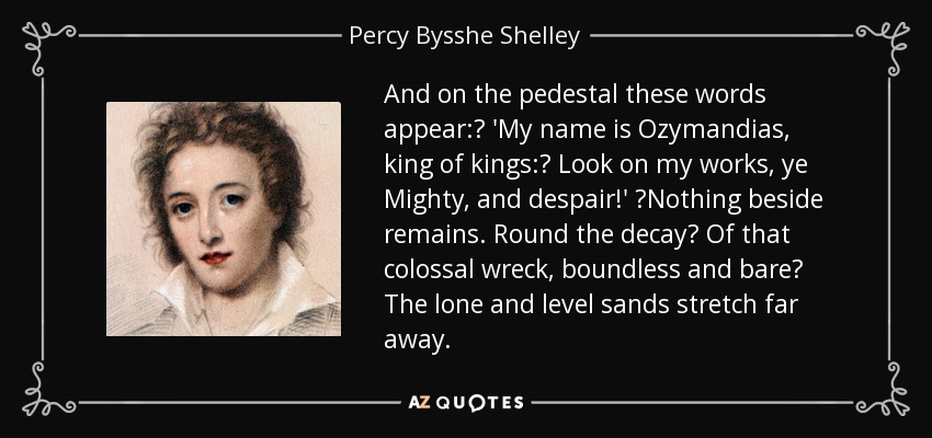 And on the pedestal these words appear:  'My name is Ozymandias, king of kings:  Look on my works, ye Mighty, and despair!'  Nothing beside remains. Round the decay  Of that colossal wreck, boundless and bare  The lone and level sands stretch far away. - Percy Bysshe Shelley