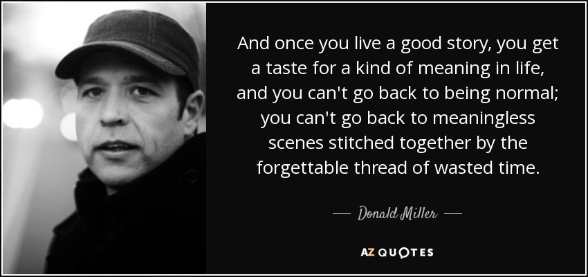 And once you live a good story, you get a taste for a kind of meaning in life, and you can't go back to being normal; you can't go back to meaningless scenes stitched together by the forgettable thread of wasted time. - Donald Miller