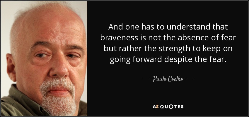 And one has to understand that braveness is not the absence of fear but rather the strength to keep on going forward despite the fear. - Paulo Coelho