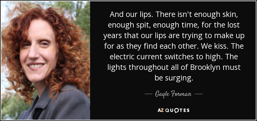 And our lips. There isn't enough skin, enough spit, enough time, for the lost years that our lips are trying to make up for as they find each other. We kiss. The electric current switches to high. The lights throughout all of Brooklyn must be surging. - Gayle Forman