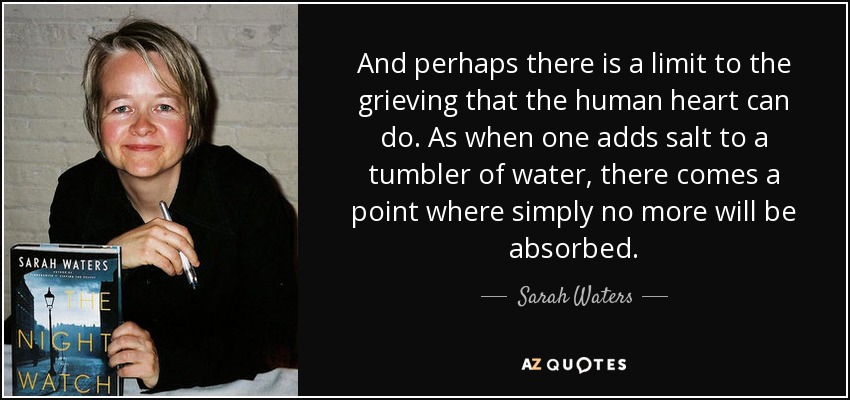 And perhaps there is a limit to the grieving that the human heart can do. As when one adds salt to a tumbler of water, there comes a point where simply no more will be absorbed. - Sarah Waters