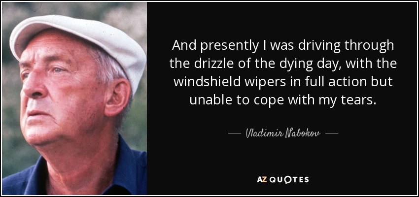 And presently I was driving through the drizzle of the dying day, with the windshield wipers in full action but unable to cope with my tears. - Vladimir Nabokov