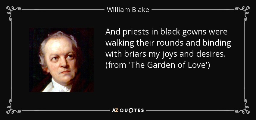 And priests in black gowns were walking their rounds and binding with briars my joys and desires. (from 'The Garden of Love') - William Blake