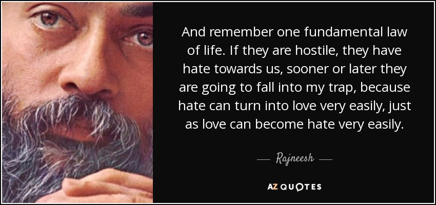 And remember one fundamental law of life. If they are hostile, they have hate towards us, sooner or later they are going to fall into my trap, because hate can turn into love very easily, just as love can become hate very easily. - Rajneesh