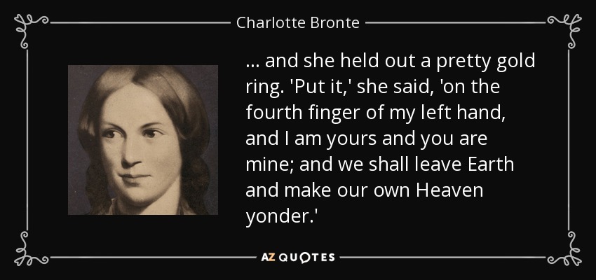 ... and she held out a pretty gold ring. 'Put it,' she said, 'on the fourth finger of my left hand, and I am yours and you are mine; and we shall leave Earth and make our own Heaven yonder.' - Charlotte Bronte