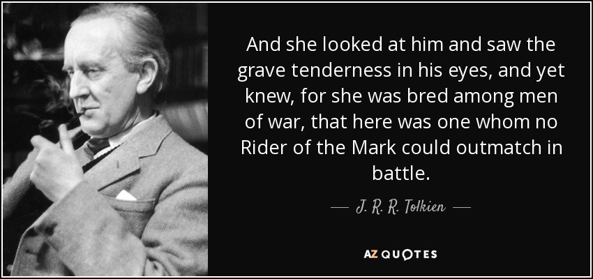 And she looked at him and saw the grave tenderness in his eyes, and yet knew, for she was bred among men of war, that here was one whom no Rider of the Mark could outmatch in battle. - J. R. R. Tolkien