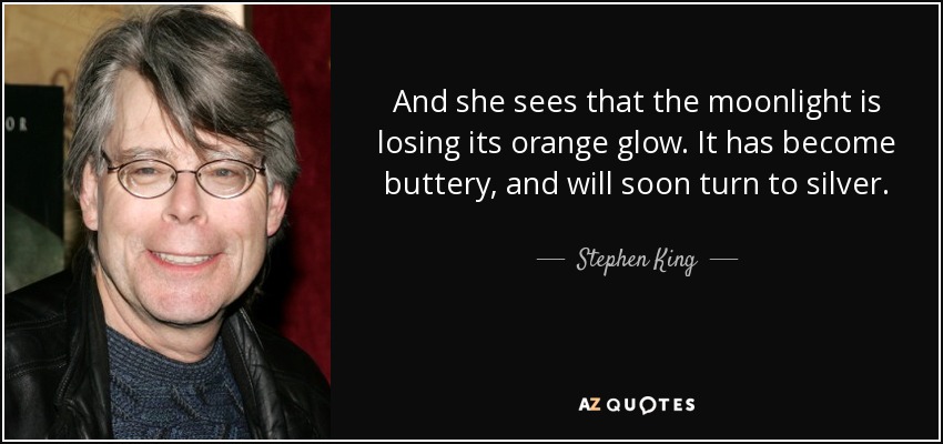 And she sees that the moonlight is losing its orange glow. It has become buttery, and will soon turn to silver. - Stephen King
