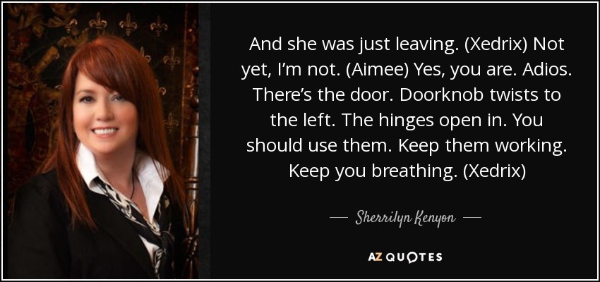 And she was just leaving. (Xedrix) Not yet, I’m not. (Aimee) Yes, you are. Adios. There’s the door. Doorknob twists to the left. The hinges open in. You should use them. Keep them working. Keep you breathing. (Xedrix) - Sherrilyn Kenyon