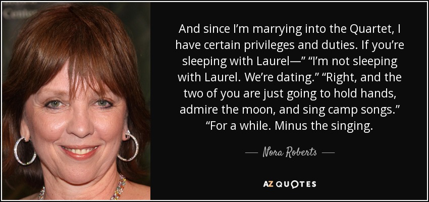 And since I’m marrying into the Quartet, I have certain privileges and duties. If you’re sleeping with Laurel—” “I’m not sleeping with Laurel. We’re dating.” “Right, and the two of you are just going to hold hands, admire the moon, and sing camp songs.” “For a while. Minus the singing. - Nora Roberts