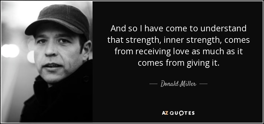 And so I have come to understand that strength, inner strength, comes from receiving love as much as it comes from giving it. - Donald Miller