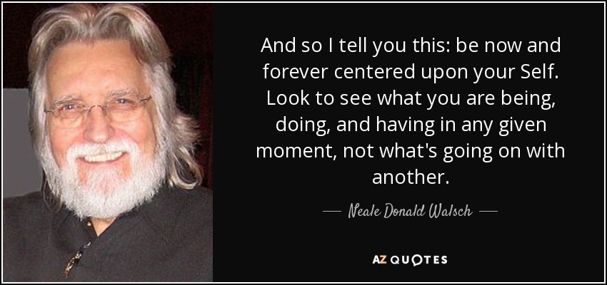 And so I tell you this: be now and forever centered upon your Self. Look to see what you are being, doing, and having in any given moment, not what's going on with another. - Neale Donald Walsch