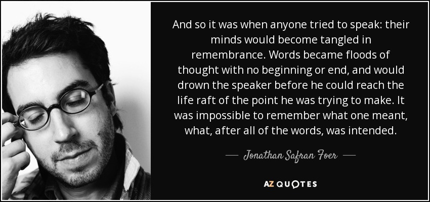 And so it was when anyone tried to speak: their minds would become tangled in remembrance. Words became floods of thought with no beginning or end, and would drown the speaker before he could reach the life raft of the point he was trying to make. It was impossible to remember what one meant, what, after all of the words, was intended. - Jonathan Safran Foer